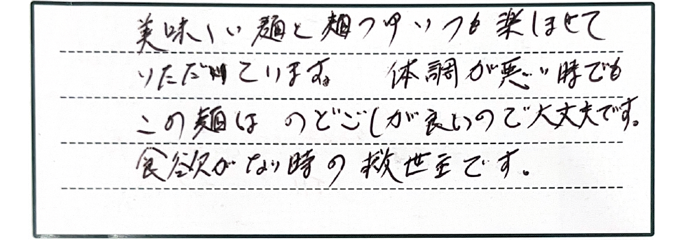 美味しい麺と麺つゆいつも楽しませていただいています。体調が悪い時でもこの麺はのどごしが良いので大丈夫です。食欲がない時の救世主です。